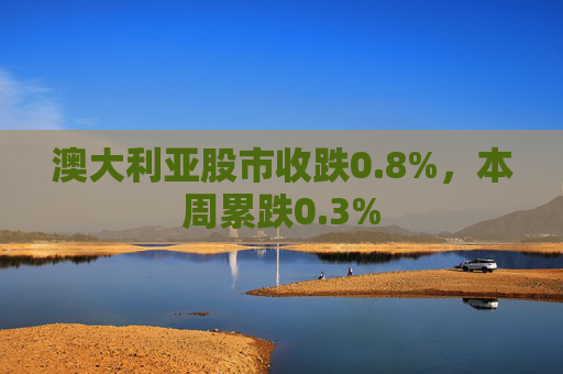 澳大利亚股市收跌0.8%,本周累跌0.3%
