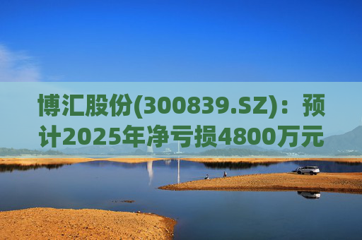 博汇股份(300839.SZ)：预计2025年净亏损4800万元-7000万元