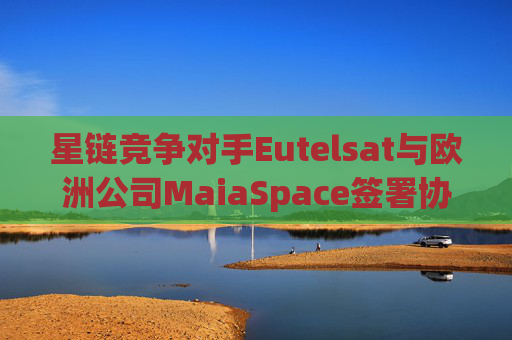 星链竞争对手Eutelsat与欧洲公司MaiaSpace签署协议 合作开展卫星发射业务