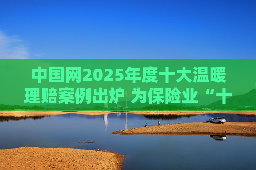 中国网2025年度十大温暖理赔案例出炉 为保险业“十五五”开好局起好步贡献力量