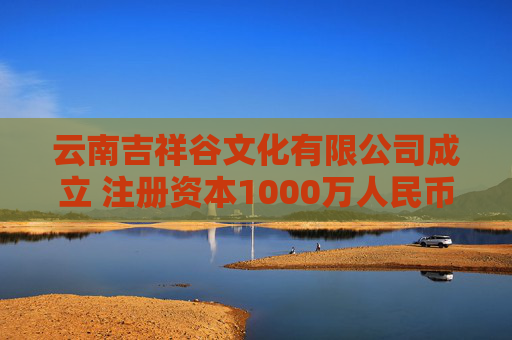 云南吉祥谷文化有限公司成立 注册资本1000万人民币 第1张 云南吉祥谷文化有限公司成立 注册资本1000万人民币 第1张
