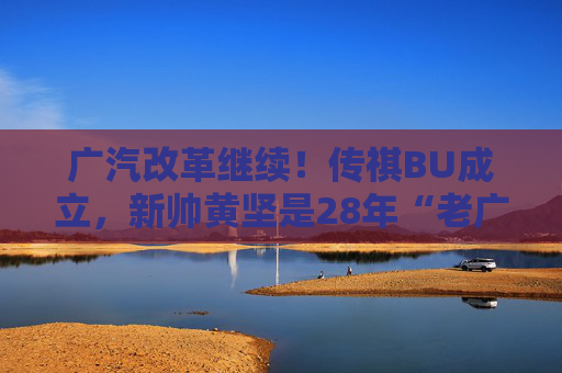 广汽改革继续！传祺BU成立，新帅黄坚是28年“老广汽”