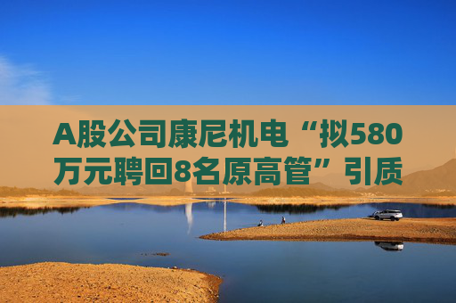 A股公司康尼机电“拟580万元聘回8名原高管”引质疑！最新回应：3人放弃领薪！
