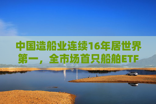 中国造船业连续16年居世界第一，全市场首只船舶ETF正式启航