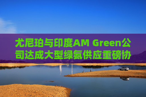 尤尼珀与印度AM Green公司达成大型绿氨供应重磅协议  第1张