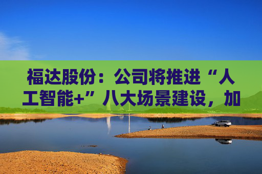 福达股份：公司将推进“人工智能+”八大场景建设，加强资源协同与能力建设