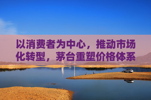 以消费者为中心，推动市场化转型，茅台重塑价格体系  第1张