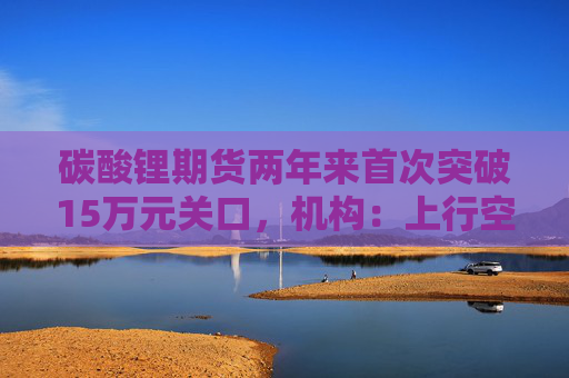 碳酸锂期货两年来首次突破15万元关口，机构：上行空间仍在