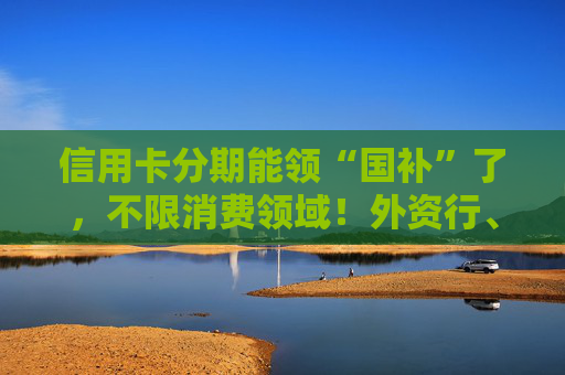 信用卡分期能领“国补”了，不限消费领域！外资行、汽车金融公司加入贴息
