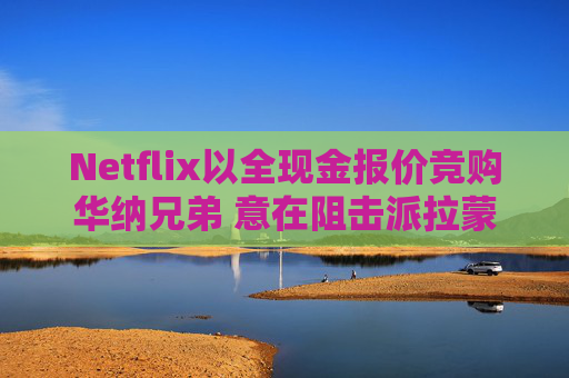 Netflix以全现金报价竞购华纳兄弟 意在阻击派拉蒙 第1张 Netflix以全现金报价竞购华纳兄弟 意在阻击派拉蒙 第1张