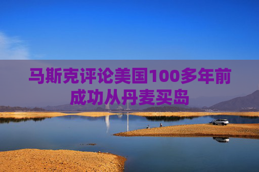 马斯克评论美国100多年前成功从丹麦买岛