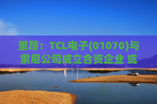 里昂：TCL电子(01070)与索尼公司成立合资企业 或有利于整体盈利增长