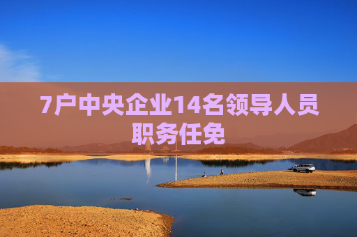 7户中央企业14名领导人员职务任免