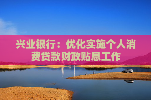 兴业银行：优化实施个人消费贷款财政贴息工作