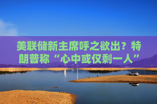 美联储新主席呼之欲出？特朗普称“心中或仅剩一人” 沃什与里德成领跑者