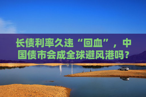 长债利率久违“回血”，中国债市会成全球避风港吗？