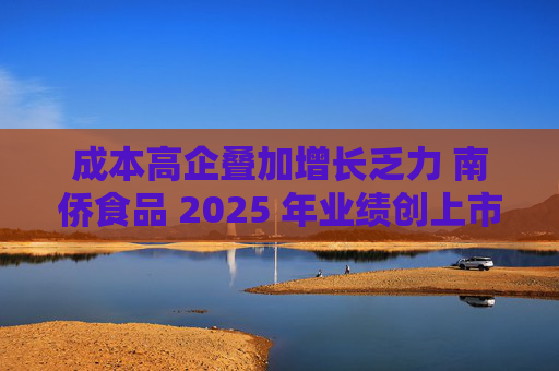 成本高企叠加增长乏力 南侨食品 2025 年业绩创上市新低