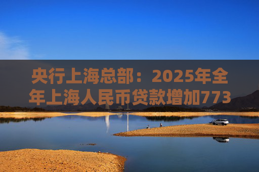 央行上海总部：2025年全年上海人民币贷款增加7734亿元