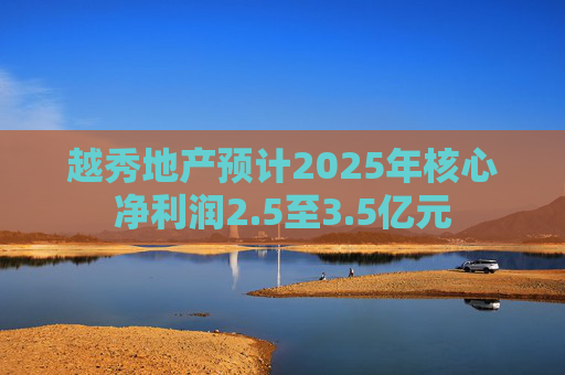 越秀地产预计2025年核心净利润2.5至3.5亿元
