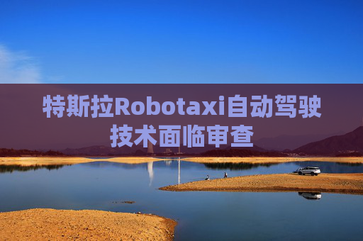 特斯拉Robotaxi自动驾驶技术面临审查