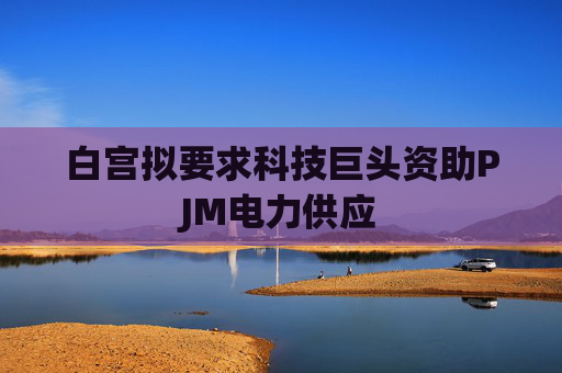 白宫拟要求科技巨头资助PJM电力供应