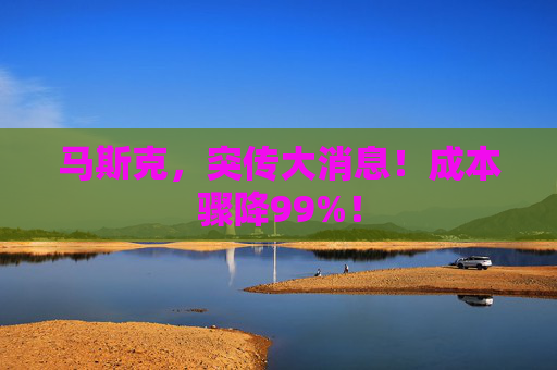 马斯克，突传大消息！成本骤降99%！