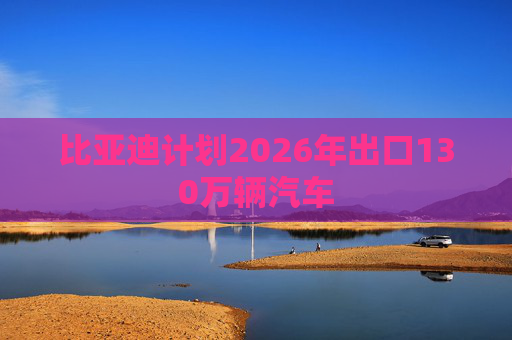 比亚迪计划2026年出口130万辆汽车