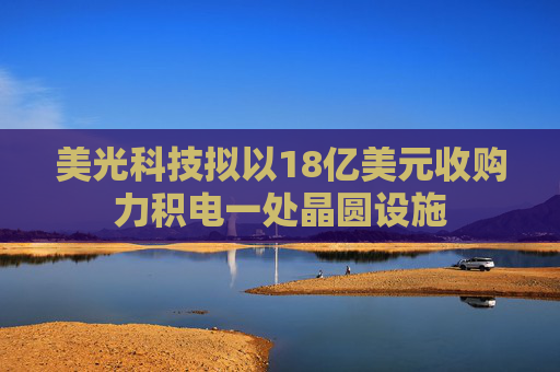 美光科技拟以18亿美元收购力积电一处晶圆设施