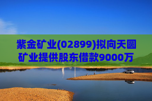 紫金矿业(02899)拟向天圆矿业提供股东借款9000万元