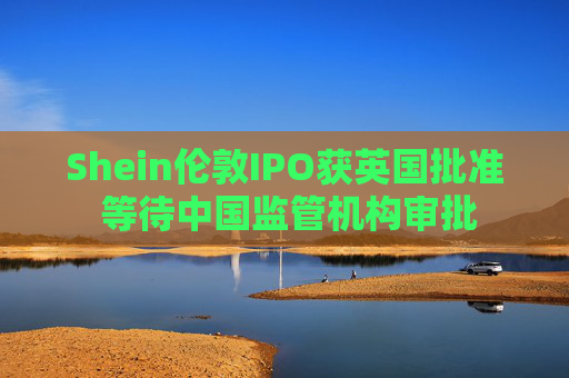 Shein伦敦IPO获英国批准 等待中国监管机构审批
