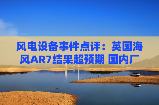 风电设备事件点评：英国海风AR7结果超预期 国内厂商有望迎订单高峰