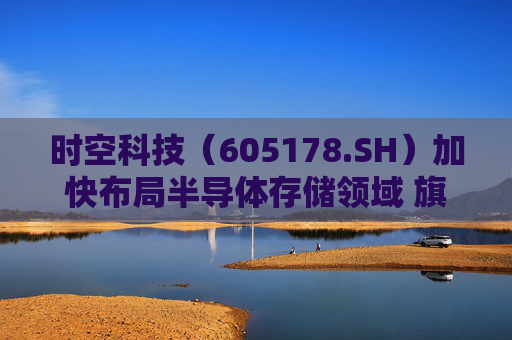 时空科技（605178.SH）加快布局半导体存储领域 旗下存储技术公司落子深圳