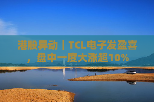 港股异动｜TCL电子发盈喜，盘中一度大涨超10%