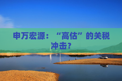 申万宏源：“高估”的关税冲击？