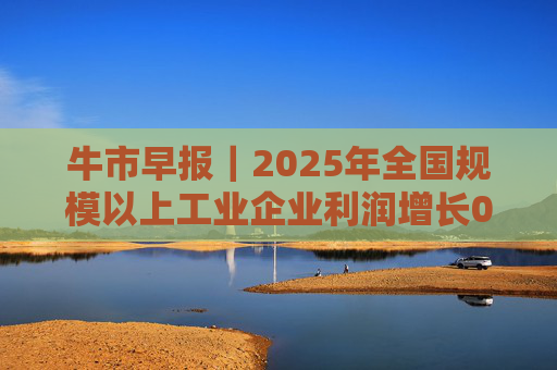 牛市早报｜2025年全国规模以上工业企业利润增长0.6%