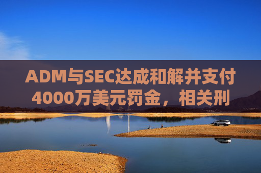 ADM与SEC达成和解并支付4000万美元罚金，相关刑事指控被撤销