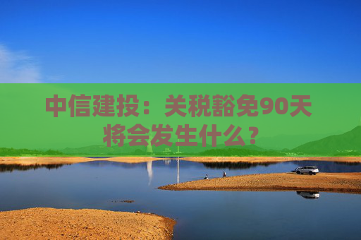 中信建投：关税豁免90天 将会发生什么？