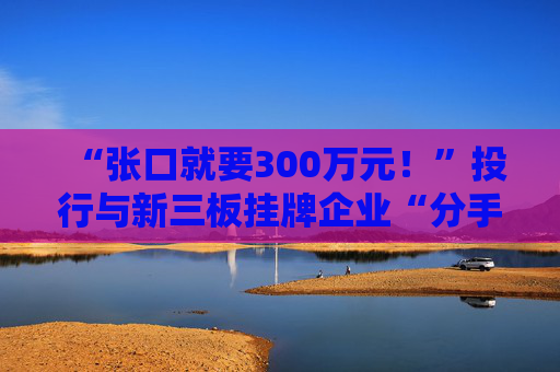 “张口就要300万元！”投行与新三板挂牌企业“分手费”之争调查