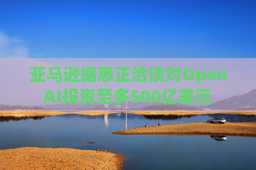 亚马逊据悉正洽谈对OpenAI投资至多500亿美元