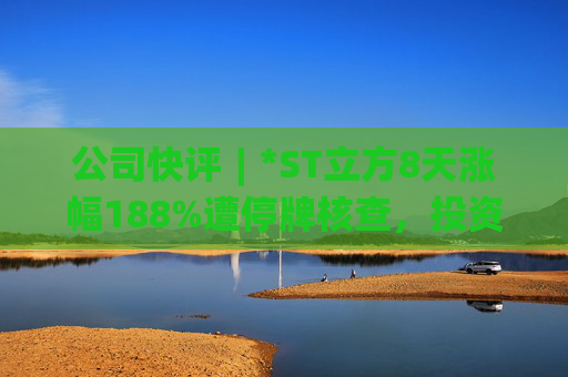 公司快评︱*ST立方8天涨幅188%遭停牌核查,投资者须注意三重危机