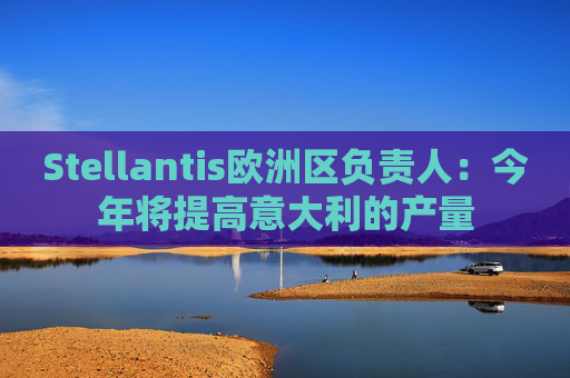 Stellantis欧洲区负责人：今年将提高意大利的产量