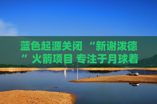 蓝色起源关闭 “新谢泼德 ”火箭项目 专注于月球着陆器开发  第1张