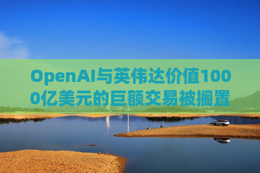 OpenAI与英伟达价值1000亿美元的巨额交易被搁置