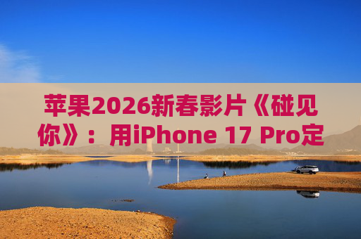 苹果2026新春影片《碰见你》：用iPhone 17 Pro定格温柔年味