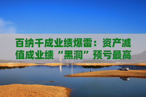 百纳千成业绩爆雷：资产减值成业绩“黑洞”预亏最高12亿元 一年内董事长、副总密集更迭