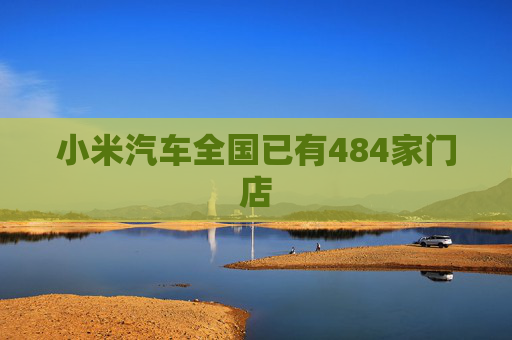 小米汽车全国已有484家门店