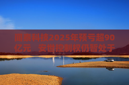 闻泰科技2025年预亏超90亿元   安世控制权仍暂处于受限状态