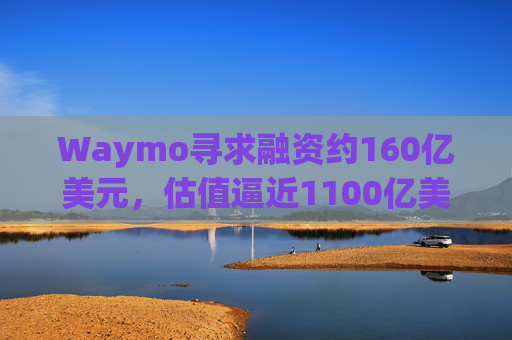 Waymo寻求融资约160亿美元，估值逼近1100亿美元