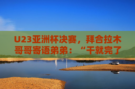 U23亚洲杯决赛，拜合拉木哥哥寄语弟弟：“干就完了，别害怕”