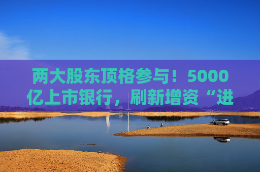两大股东顶格参与！5000亿上市银行，刷新增资“进度条”